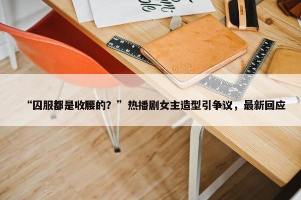 “囚服都是收腰的？”热播剧女主造型引争议，最新回应