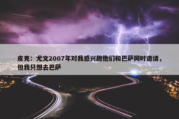 皮克：尤文2007年对我感兴趣他们和巴萨同时邀请，但我只想去巴萨