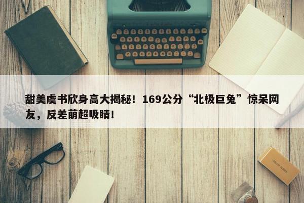 甜美虞书欣身高大揭秘！169公分“北极巨兔”惊呆网友，反差萌超吸睛！