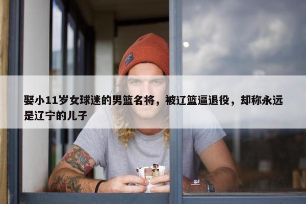 娶小11岁女球迷的男篮名将，被辽篮逼退役，却称永远是辽宁的儿子