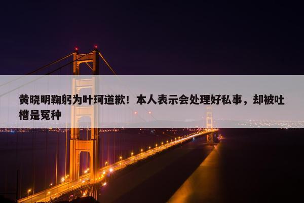 黄晓明鞠躬为叶珂道歉！本人表示会处理好私事，却被吐槽是冤种