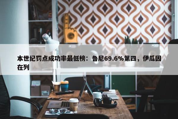 本世纪罚点成功率最低榜：鲁尼69.6%第四，伊瓜因在列