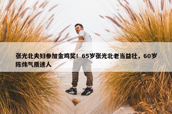 张光北夫妇参加金鸡奖！65岁张光北老当益壮，60岁陈炜气质迷人