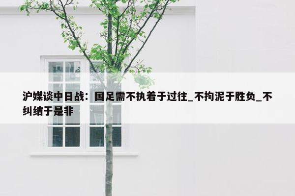 沪媒谈中日战：国足需不执着于过往_不拘泥于胜负_不纠结于是非