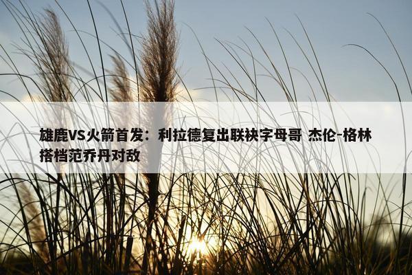 雄鹿VS火箭首发：利拉德复出联袂字母哥 杰伦-格林搭档范乔丹对敌