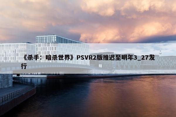 《杀手：暗杀世界》PSVR2版推迟至明年3_27发行