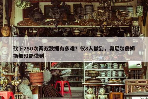 砍下750次两双数据有多难？仅8人做到，奥尼尔詹姆斯都没能做到