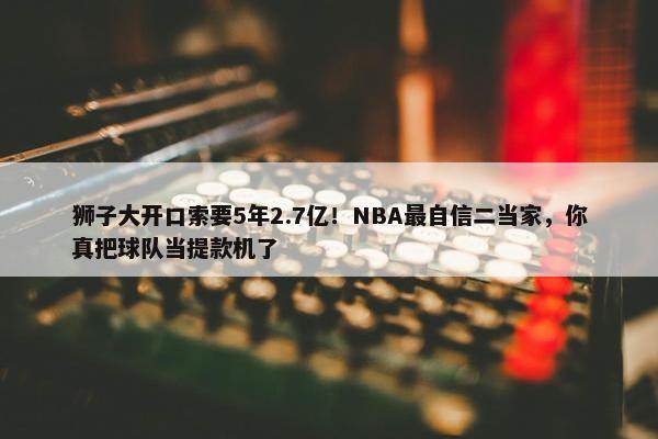 狮子大开口索要5年2.7亿！NBA最自信二当家，你真把球队当提款机了