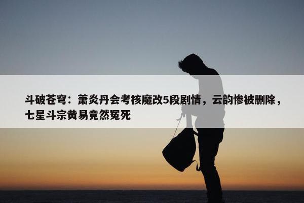 斗破苍穹：萧炎丹会考核魔改5段剧情，云韵惨被删除，七星斗宗黄易竟然冤死