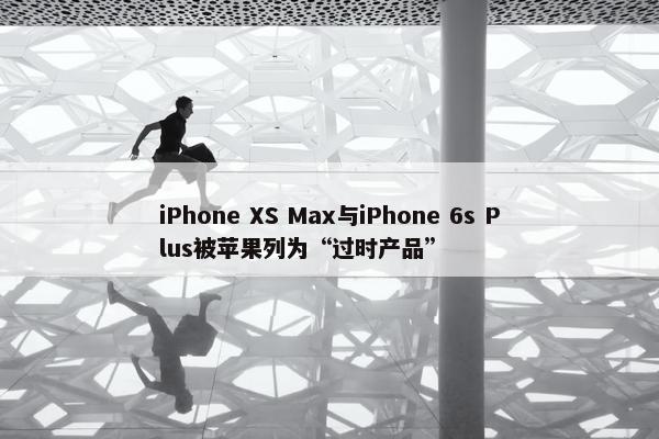 iPhone XS Max与iPhone 6s Plus被苹果列为“过时产品”