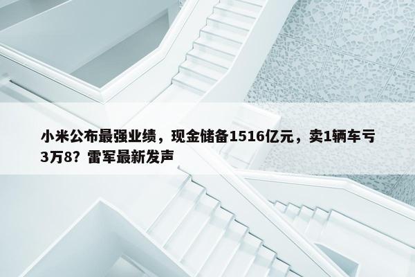 小米公布最强业绩，现金储备1516亿元，卖1辆车亏3万8？雷军最新发声