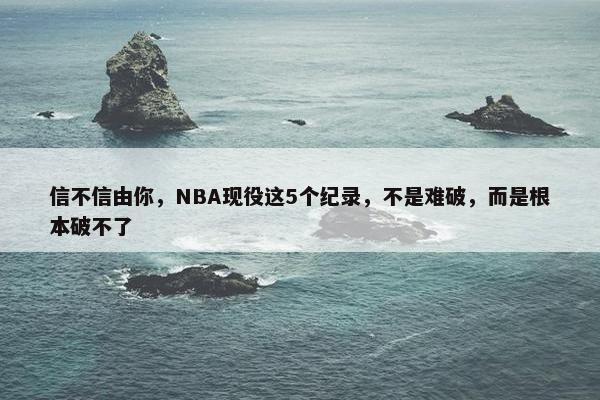 信不信由你，NBA现役这5个纪录，不是难破，而是根本破不了