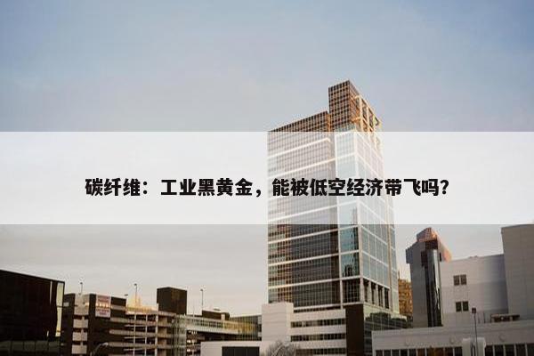 碳纤维：工业黑黄金，能被低空经济带飞吗？