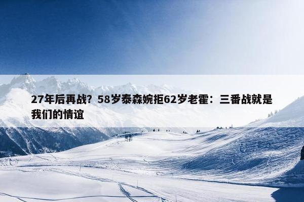 27年后再战？58岁泰森婉拒62岁老霍：三番战就是我们的情谊