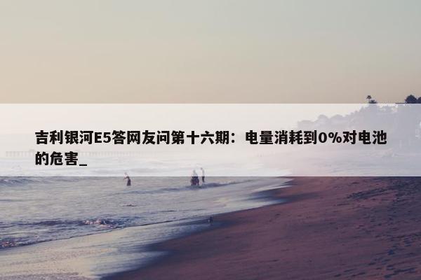 吉利银河E5答网友问第十六期：电量消耗到0%对电池的危害_