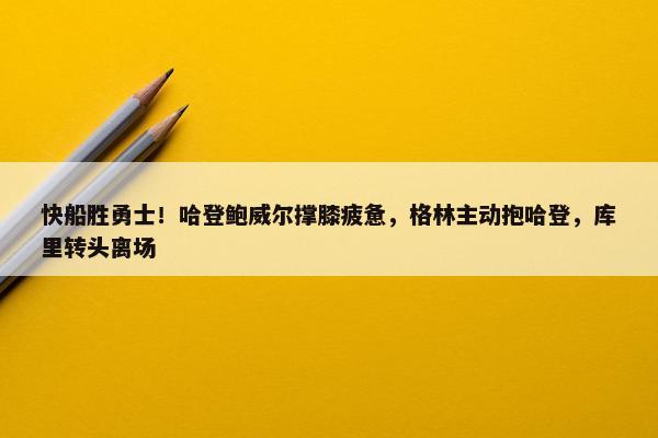 快船胜勇士！哈登鲍威尔撑膝疲惫，格林主动抱哈登，库里转头离场