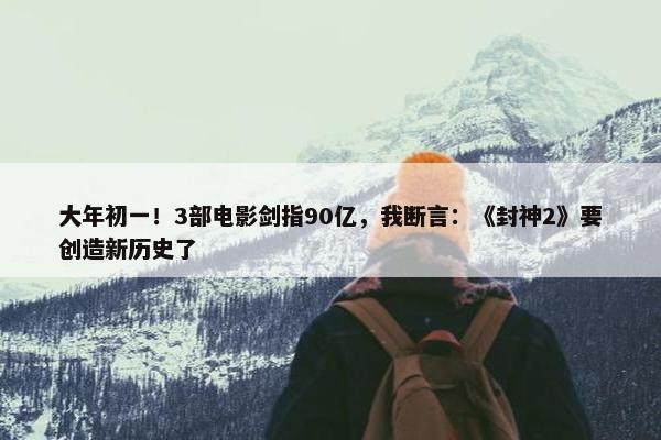 大年初一！3部电影剑指90亿，我断言：《封神2》要创造新历史了