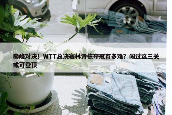 巅峰对决！WTT总决赛林诗栋夺冠有多难？闯过这三关或可登顶