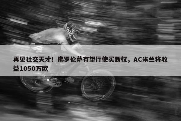 再见社交天才！佛罗伦萨有望行使买断权，AC米兰将收益1050万欧