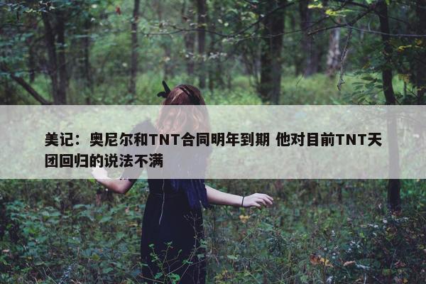 美记：奥尼尔和TNT合同明年到期 他对目前TNT天团回归的说法不满