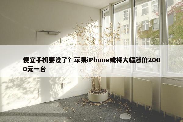 便宜手机要没了？苹果iPhone或将大幅涨价2000元一台