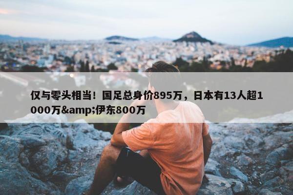 仅与零头相当！国足总身价895万，日本有13人超1000万&伊东800万