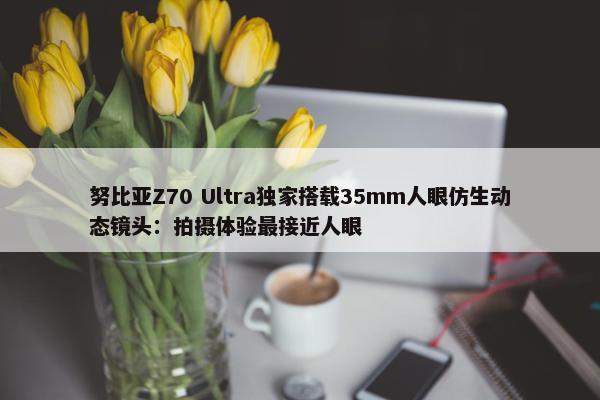 努比亚Z70 Ultra独家搭载35mm人眼仿生动态镜头：拍摄体验最接近人眼