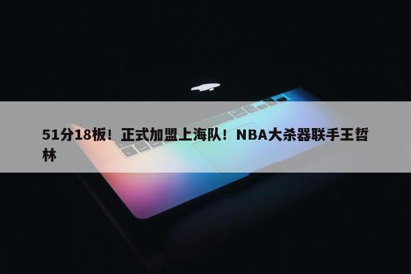 51分18板！正式加盟上海队！NBA大杀器联手王哲林