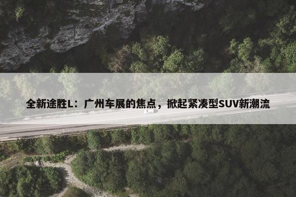 全新途胜L：广州车展的焦点，掀起紧凑型SUV新潮流