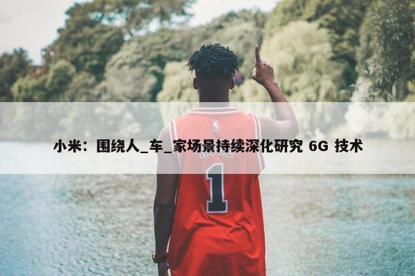 小米：围绕人_车_家场景持续深化研究 6G 技术