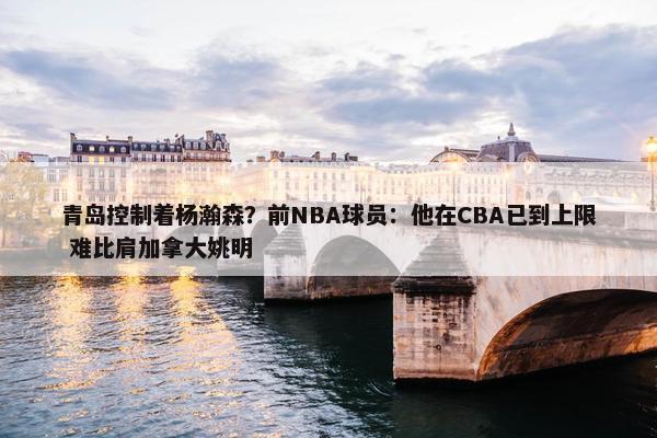 青岛控制着杨瀚森？前NBA球员：他在CBA已到上限 难比肩加拿大姚明