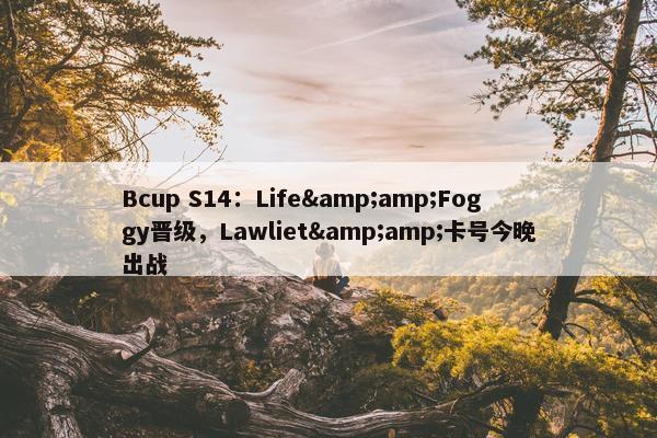 Bcup S14：Life&amp;Foggy晋级，Lawliet&amp;卡号今晚出战