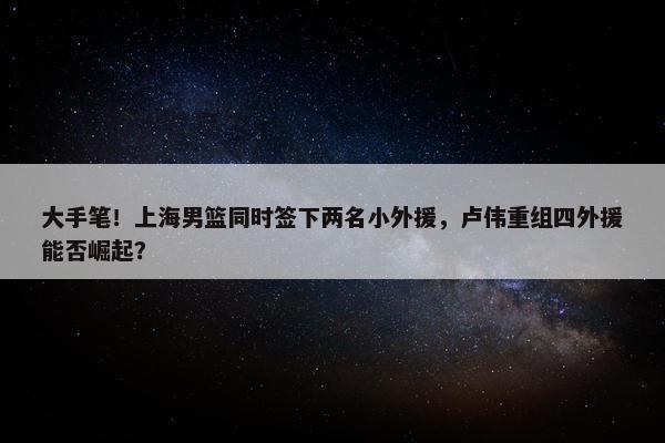 大手笔！上海男篮同时签下两名小外援，卢伟重组四外援能否崛起？