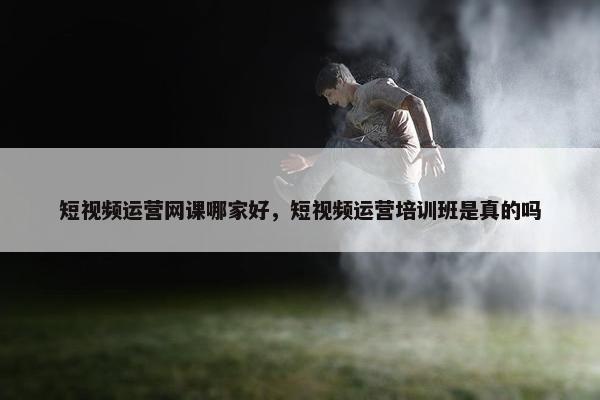 短视频运营网课哪家好，短视频运营培训班是真的吗