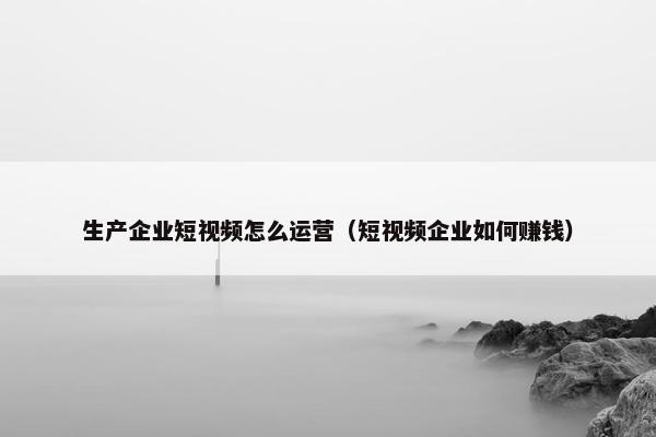 生产企业短视频怎么运营（短视频企业如何赚钱）