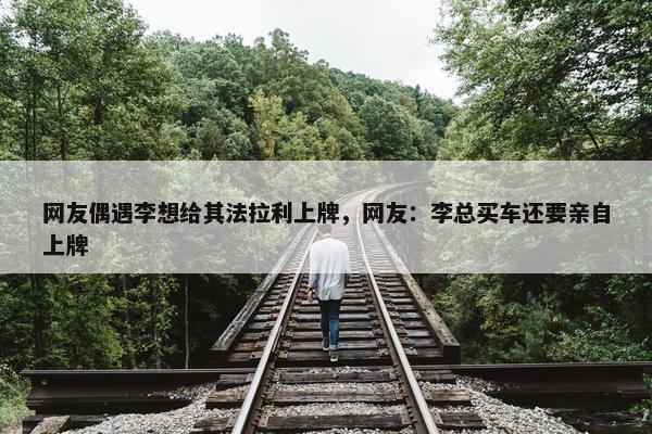 网友偶遇李想给其法拉利上牌，网友：李总买车还要亲自上牌