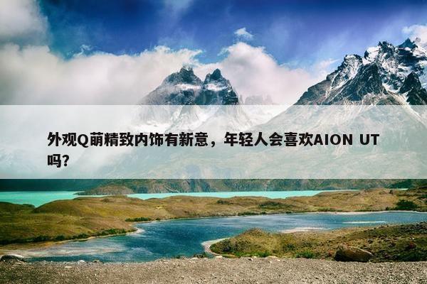 外观Q萌精致内饰有新意，年轻人会喜欢AION UT吗？