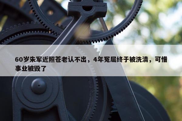 60岁朱军近照苍老认不出，4年冤屈终于被洗清，可惜事业被毁了