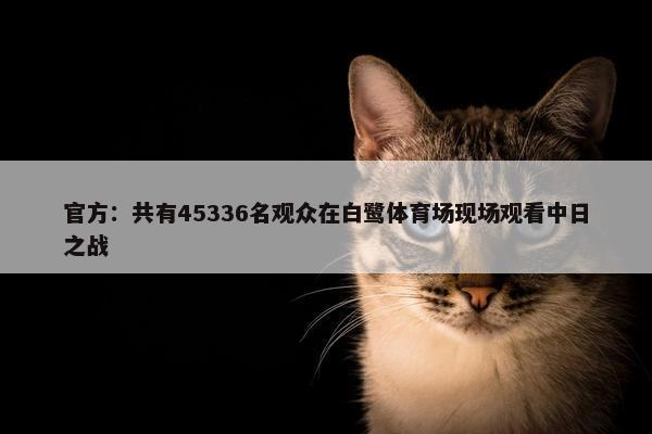 官方：共有45336名观众在白鹭体育场现场观看中日之战