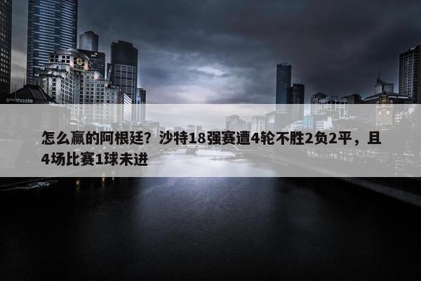 怎么赢的阿根廷？沙特18强赛遭4轮不胜2负2平，且4场比赛1球未进