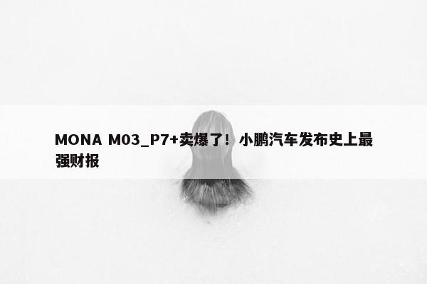 MONA M03_P7+卖爆了！小鹏汽车发布史上最强财报