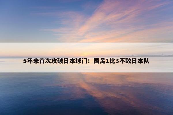 5年来首次攻破日本球门！国足1比3不敌日本队