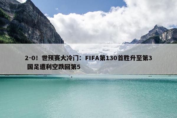 2-0！世预赛大冷门：FIFA第130首胜升至第3 国足遭利空跌回第5