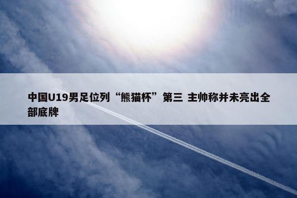 中国U19男足位列“熊猫杯”第三 主帅称并未亮出全部底牌