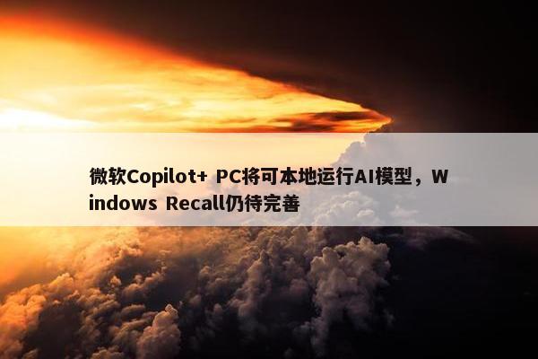 微软Copilot+ PC将可本地运行AI模型，Windows Recall仍待完善