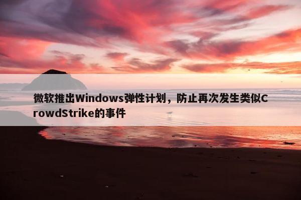 微软推出Windows弹性计划，防止再次发生类似CrowdStrike的事件