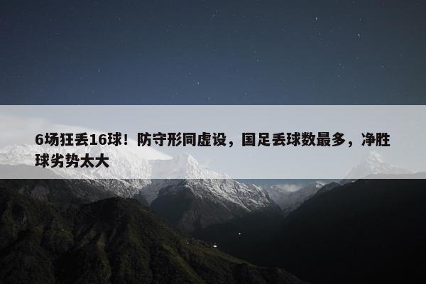 6场狂丢16球！防守形同虚设，国足丢球数最多，净胜球劣势太大