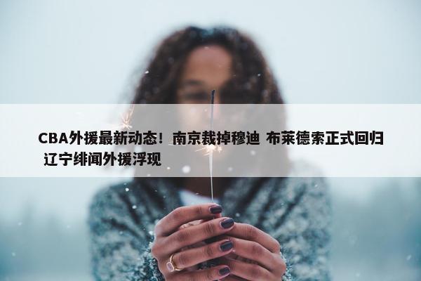 CBA外援最新动态！南京裁掉穆迪 布莱德索正式回归 辽宁绯闻外援浮现