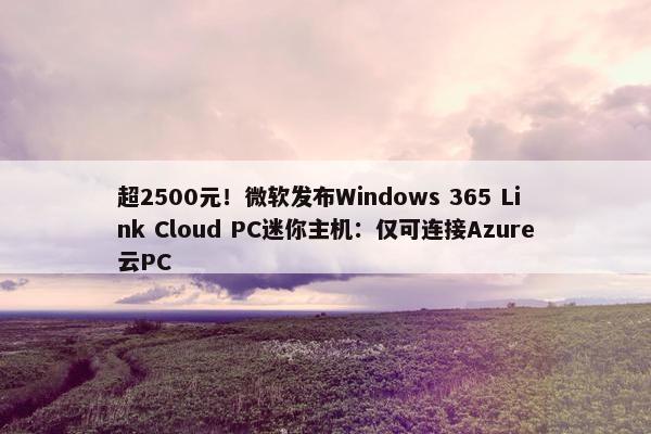 超2500元！微软发布Windows 365 Link Cloud PC迷你主机：仅可连接Azure云PC