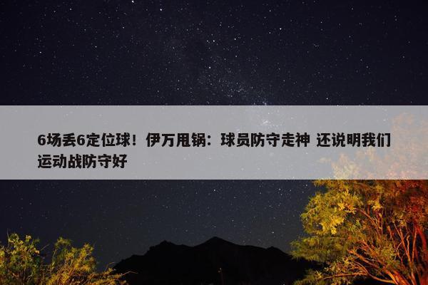 6场丢6定位球！伊万甩锅：球员防守走神 还说明我们运动战防守好